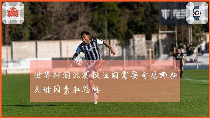 世界杯淘汰赛投注前需要考虑哪些关键因素和思路