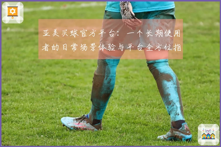 亚美买球官方平台：一个长期使用者的日常场景体验与平台全方位指南