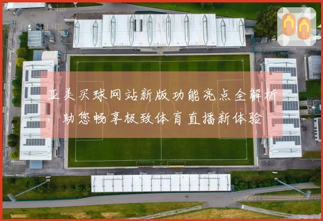 亚美买球网站新版功能亮点全解析，助您畅享极致体育直播新体验