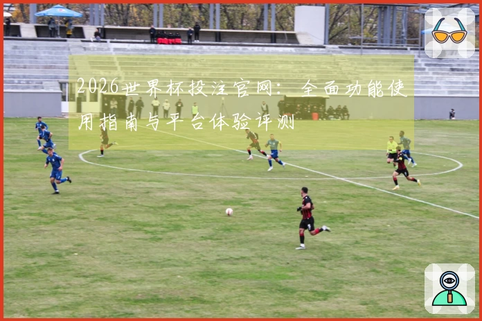 2026世界杯投注官网：全面功能使用指南与平台体验评测