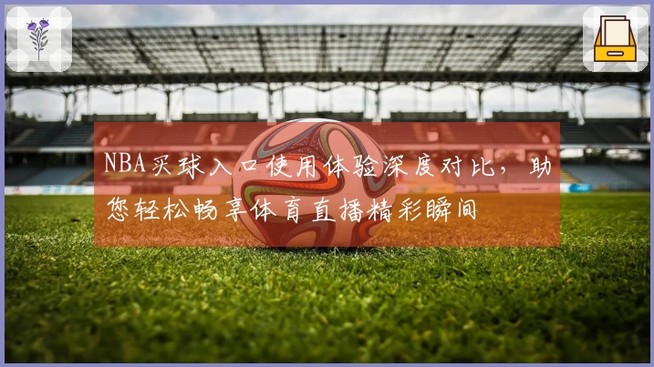 NBA买球入口使用体验深度对比，助您轻松畅享体育直播精彩瞬间
