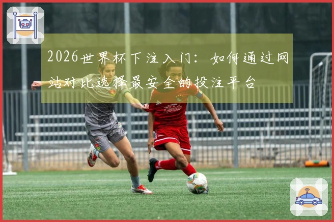 2026世界杯下注入门：如何通过网站对比选择最安全的投注平台