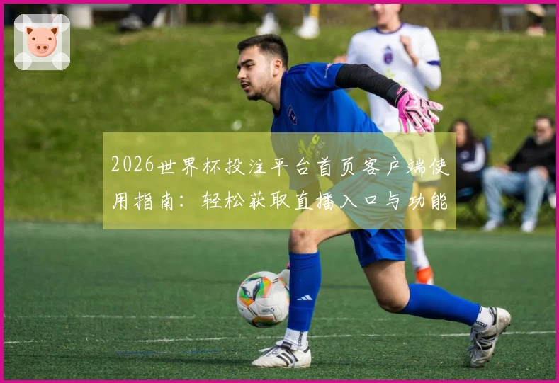 2026世界杯投注平台首页客户端使用指南：轻松获取直播入口与功能详解