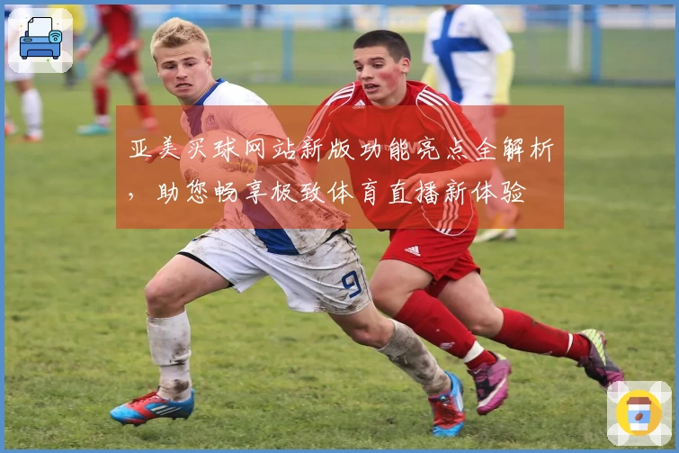 亚美买球网站新版功能亮点全解析，助您畅享极致体育直播新体验