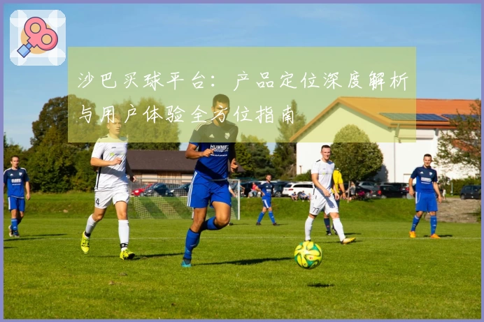沙巴买球平台：产品定位深度解析与用户体验全方位指南