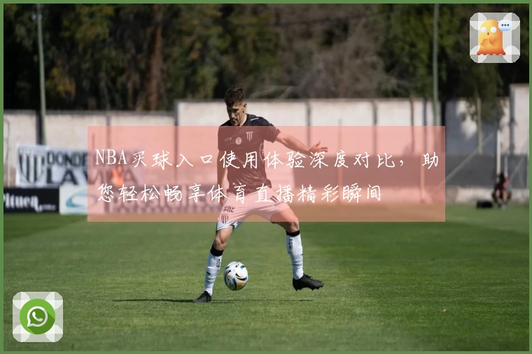 NBA买球入口使用体验深度对比，助您轻松畅享体育直播精彩瞬间