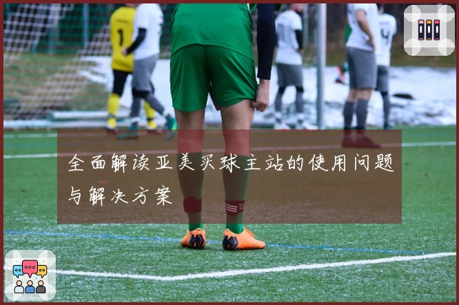 全面解读亚美买球主站的使用问题与解决方案